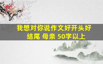 我想对你说作文好开头好结尾 母亲 50字以上